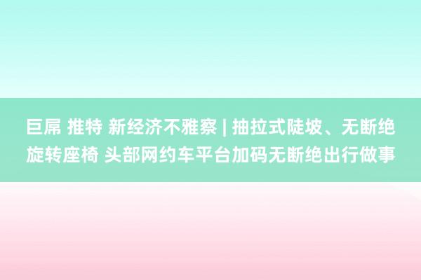 巨屌 推特 新经济不雅察 | 抽拉式陡坡、无断绝旋转座椅 头部网约车平台加码无断绝出行做事