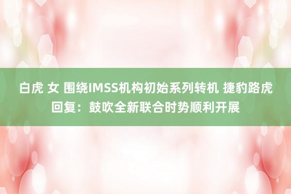 白虎 女 围绕IMSS机构初始系列转机 捷豹路虎回复：鼓吹全新联合时势顺利开展