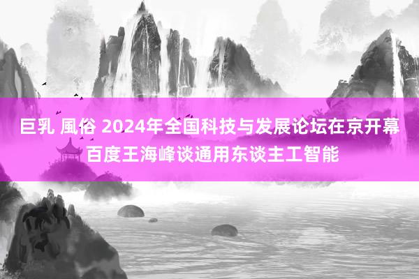 巨乳 風俗 2024年全国科技与发展论坛在京开幕 百度王海峰谈通用东谈主工智能