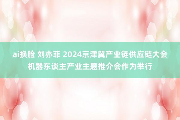 ai换脸 刘亦菲 2024京津冀产业链供应链大会机器东谈主产业主题推介会作为举行