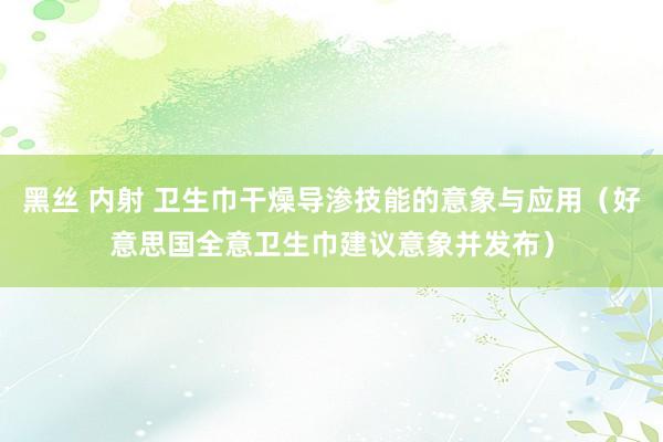 黑丝 内射 卫生巾干燥导渗技能的意象与应用（好意思国全意卫生巾建议意象并发布）