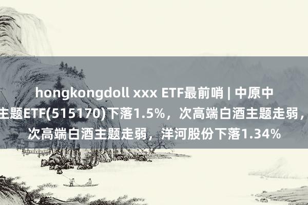 hongkongdoll xxx ETF最前哨 | 中原中证细分食物饮料产业主题ETF(515170)下落1.5%，次高端白酒主题走弱，洋河股份下落1.34%