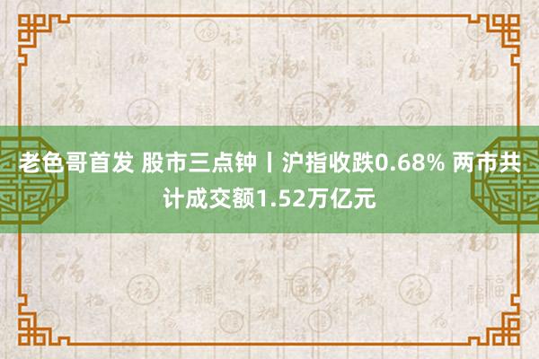 老色哥首发 股市三点钟丨沪指收跌0.68% 两市共计成交额1.52万亿元