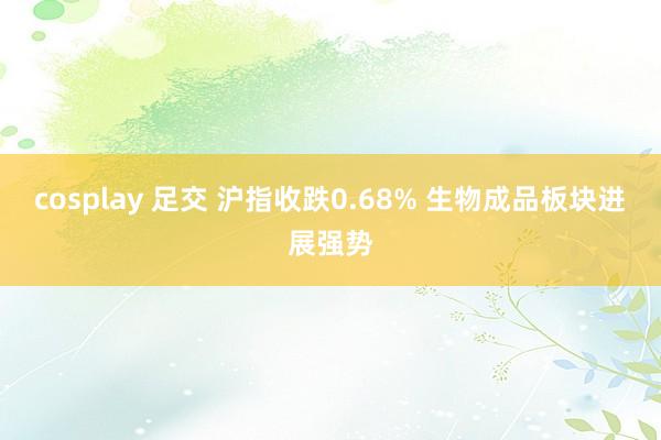 cosplay 足交 沪指收跌0.68% 生物成品板块进展强势