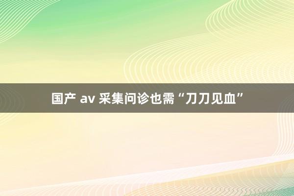 国产 av 采集问诊也需“刀刀见血”