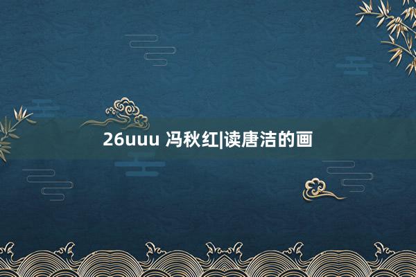 26uuu 冯秋红|读唐洁的画