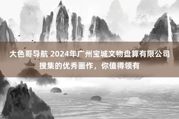 大色哥导航 2024年广州宝城文物盘算有限公司搜集的优秀画作，你值得领有