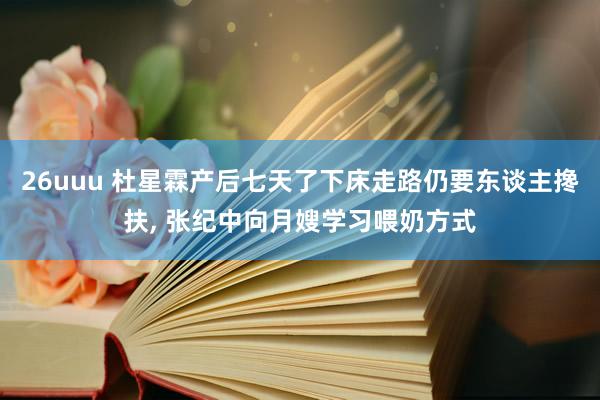 26uuu 杜星霖产后七天了下床走路仍要东谈主搀扶， 张纪中向月嫂学习喂奶方式