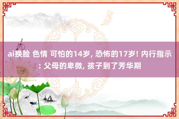 ai换脸 色情 可怕的14岁, 恐怖的17岁! 内行指示: 父母的卑微, 孩子到了芳华期