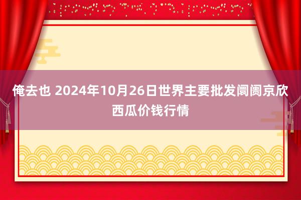 俺去也 2024年10月26日世界主要批发阛阓京欣西瓜价钱行情