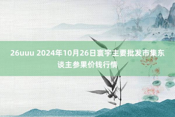 26uuu 2024年10月26日寰宇主要批发市集东谈主参果价钱行情