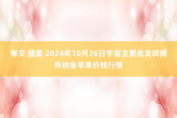 拳交 國產 2024年10月26日宇宙主要批发阛阓乔纳金苹果价钱行情