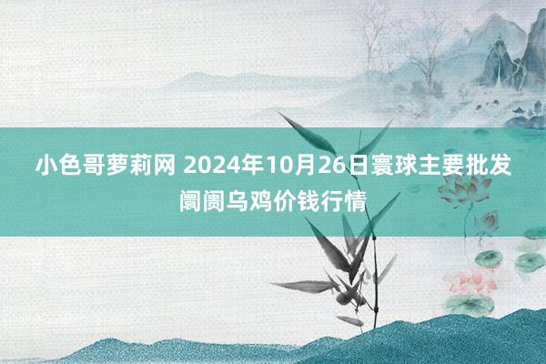 小色哥萝莉网 2024年10月26日寰球主要批发阛阓乌鸡价钱行情