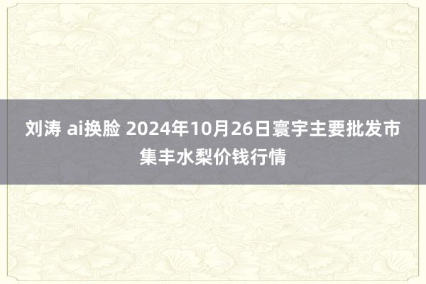 刘涛 ai换脸 2024年10月26日寰宇主要批发市集丰水梨价钱行情