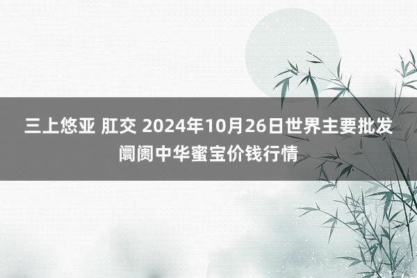 三上悠亚 肛交 2024年10月26日世界主要批发阛阓中华蜜宝价钱行情