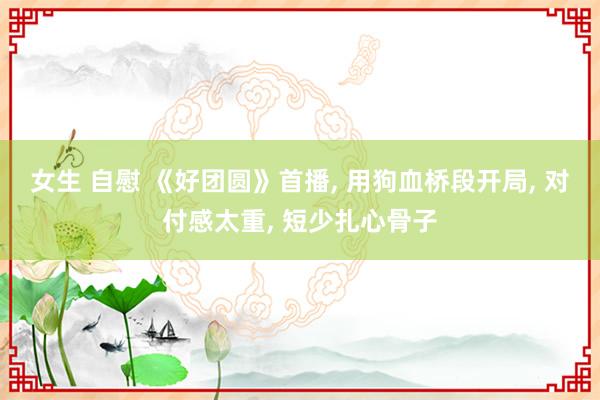 女生 自慰 《好团圆》首播, 用狗血桥段开局, 对付感太重, 短少扎心骨子