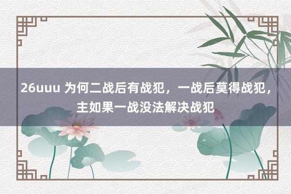 26uuu 为何二战后有战犯，一战后莫得战犯，主如果一战没法解决战犯