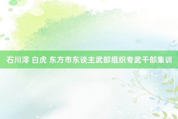 石川澪 白虎 东方市东谈主武部组织专武干部集训