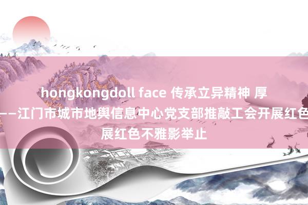 hongkongdoll face 传承立异精神 厚植家国情感——江门市城市地舆信息中心党支部推敲工会开展红色不雅影举止