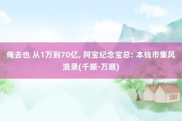 俺去也 从1万到70亿， 阿宝纪念宝总: 本钱市集风浪录(千顺·万顺)