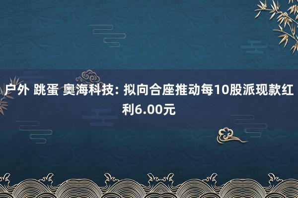 户外 跳蛋 奥海科技: 拟向合座推动每10股派现款红利6.00元