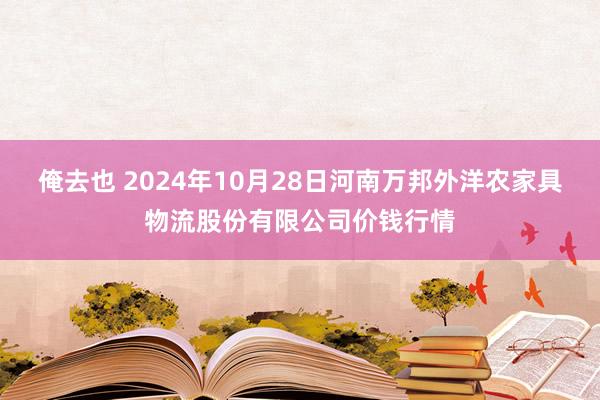 俺去也 2024年10月28日河南万邦外洋农家具物流股份有限公司价钱行情