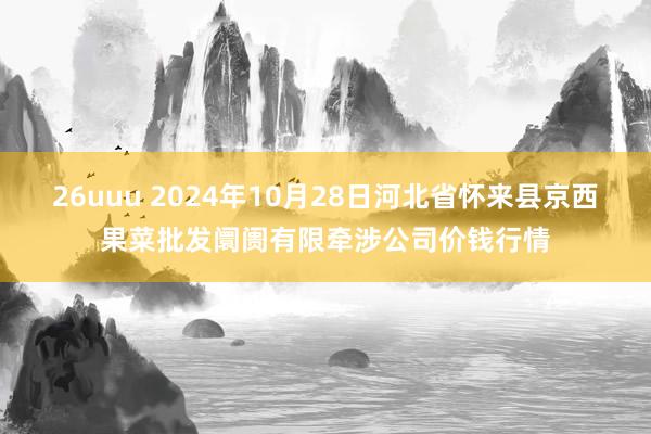 26uuu 2024年10月28日河北省怀来县京西果菜批发阛阓有限牵涉公司价钱行情