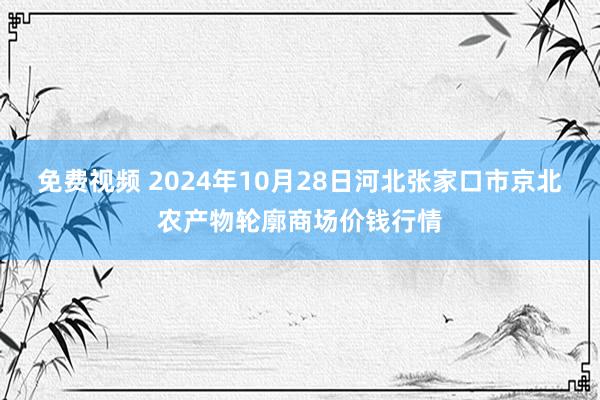 免费视频 2024年10月28日河北张家口市京北农产物轮廓商场价钱行情