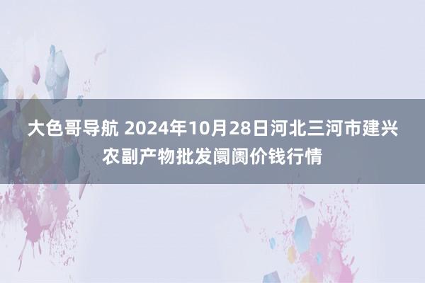 大色哥导航 2024年10月28日河北三河市建兴农副产物批发阛阓价钱行情