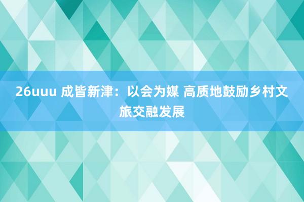 26uuu 成皆新津：以会为媒 高质地鼓励乡村文旅交融发展