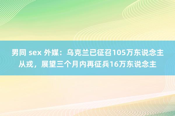 男同 sex 外媒：乌克兰已征召105万东说念主从戎，展望三个月内再征兵16万东说念主