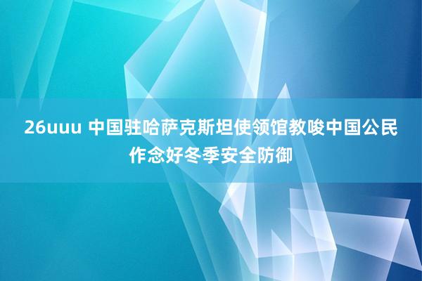 26uuu 中国驻哈萨克斯坦使领馆教唆中国公民作念好冬季安全防御