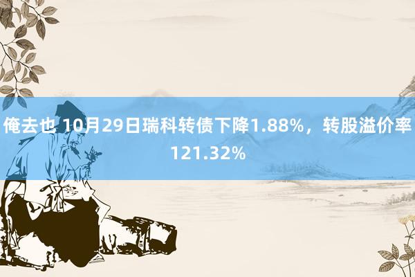 俺去也 10月29日瑞科转债下降1.88%，转股溢价率121.32%