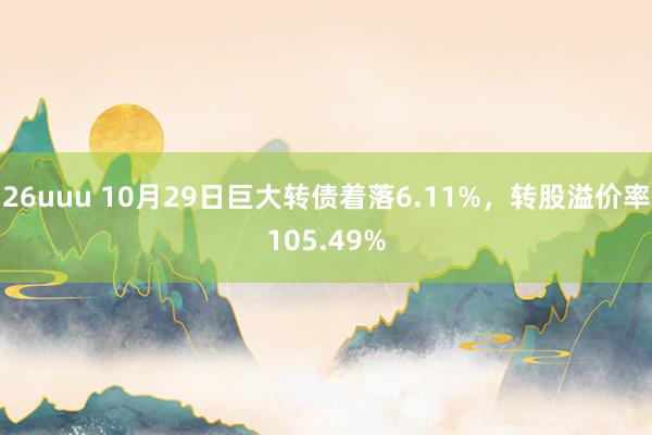 26uuu 10月29日巨大转债着落6.11%，转股溢价率105.49%