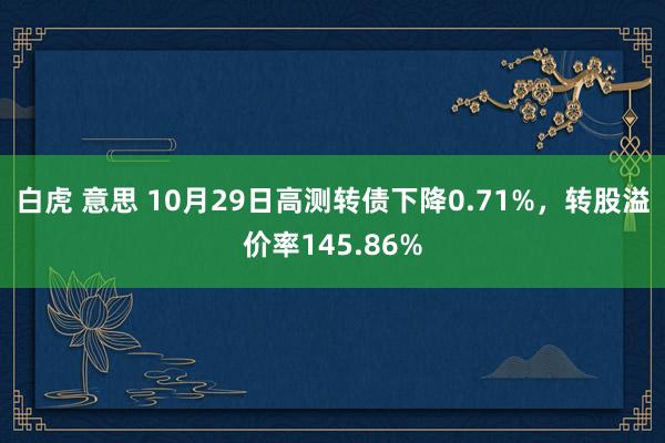 白虎 意思 10月29日高测转债下降0.71%，转股溢价率145.86%