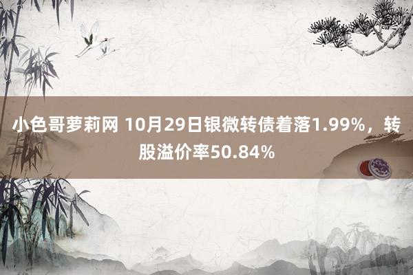 小色哥萝莉网 10月29日银微转债着落1.99%，转股溢价率50.84%