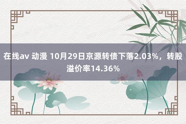 在线av 动漫 10月29日京源转债下落2.03%，转股溢价率14.36%