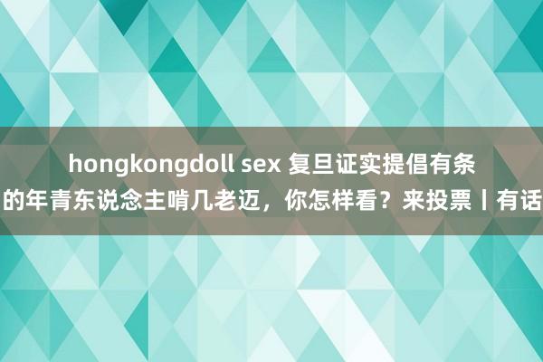 hongkongdoll sex 复旦证实提倡有条目的年青东说念主啃几老迈，你怎样看？来投票丨有话聊