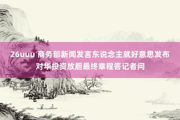 26uuu 商务部新闻发言东说念主就好意思发布对华投资放胆最终章程答记者问