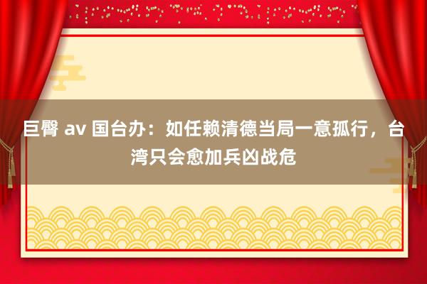 巨臀 av 国台办：如任赖清德当局一意孤行，台湾只会愈加兵凶战危