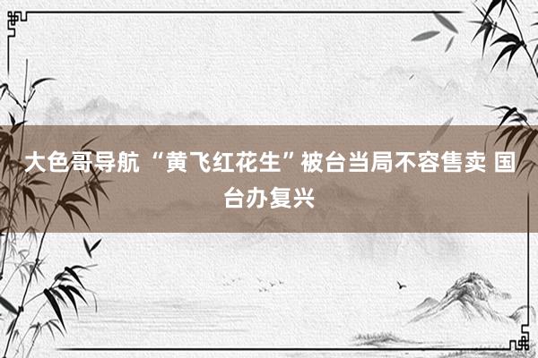 大色哥导航 “黄飞红花生”被台当局不容售卖 国台办复兴