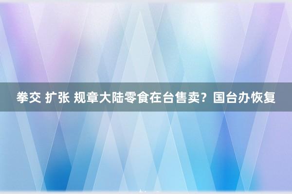 拳交 扩张 规章大陆零食在台售卖？国台办恢复