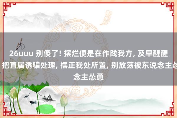 26uuu 别傻了! 摆烂便是在作践我方， 及早醒醒吧， 把直属诱骗处理， 摆正我处所置， 别放荡被东说念主怂恿