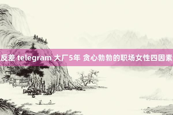 反差 telegram 大厂5年 贪心勃勃的职场女性四因素