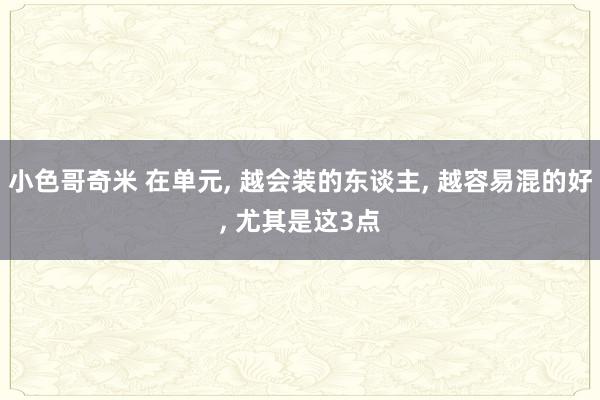 小色哥奇米 在单元, 越会装的东谈主, 越容易混的好, 尤其是这3点