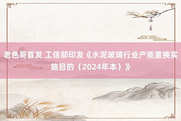 老色哥首发 工信部印发《水泥玻璃行业产能置换实施目的（2024年本）》