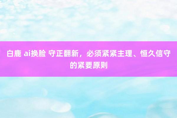 白鹿 ai换脸 守正翻新，必须紧紧主理、恒久信守的紧要原则