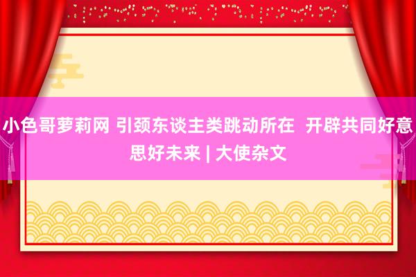 小色哥萝莉网 引颈东谈主类跳动所在  开辟共同好意思好未来 | 大使杂文