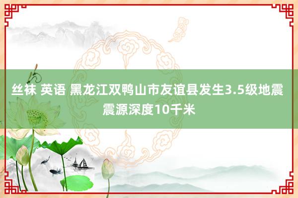 丝袜 英语 黑龙江双鸭山市友谊县发生3.5级地震 震源深度10千米