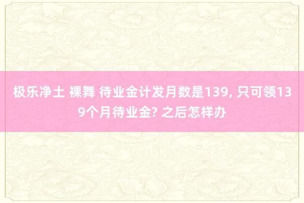 极乐净土 裸舞 待业金计发月数是139, 只可领139个月待业金? 之后怎样办